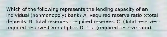 Which of the following represents the lending capacity of an individual (nonmonopoly) bank? A. Required reserve ratio ×total deposits. B. Total reserves - required reserves. C. (Total reserves - required reserves) ×multiplier. D. 1 ÷ (required reserve ratio).