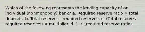 Which of the following represents the lending capacity of an individual (nonmonopoly) bank? a. Required reserve ratio × total deposits. b. Total reserves - required reserves. c. (Total reserves - required reserves) × multiplier. d. 1 ÷ (required reserve ratio).