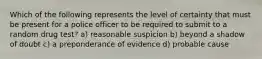 Which of the following represents the level of certainty that must be present for a police officer to be required to submit to a random drug test? a) reasonable suspicion b) beyond a shadow of doubt c) a preponderance of evidence d) probable cause