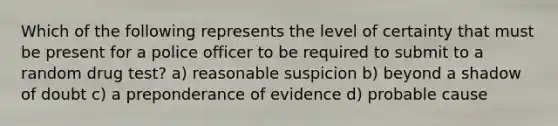 Which of the following represents the level of certainty that must be present for a police officer to be required to submit to a random drug test? a) reasonable suspicion b) beyond a shadow of doubt c) a preponderance of evidence d) probable cause