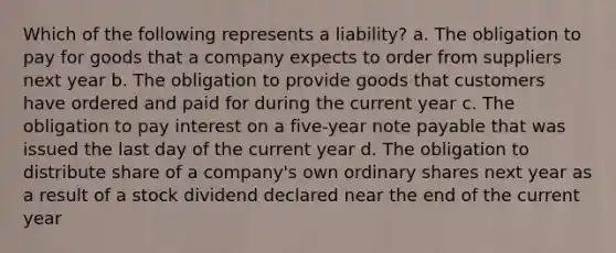 Which of the following represents a liability? a. The obligation to pay for goods that a company expects to order from suppliers next year b. The obligation to provide goods that customers have ordered and paid for during the current year c. The obligation to pay interest on a five-year note payable that was issued the last day of the current year d. The obligation to distribute share of a company's own ordinary shares next year as a result of a stock dividend declared near the end of the current year