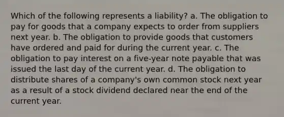 Which of the following represents a liability? a. The obligation to pay for goods that a company expects to order from suppliers next year. b. The obligation to provide goods that customers have ordered and paid for during the current year. c. The obligation to pay interest on a five-year note payable that was issued the last day of the current year. d. The obligation to distribute shares of a company's own common stock next year as a result of a stock dividend declared near the end of the current year.