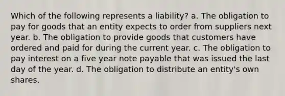 Which of the following represents a liability? a. The obligation to pay for goods that an entity expects to order from suppliers next year. b. The obligation to provide goods that customers have ordered and paid for during the current year. c. The obligation to pay interest on a five year note payable that was issued the last day of the year. d. The obligation to distribute an entity's own shares.