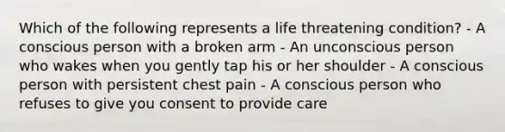 Which of the following represents a life threatening condition? - A conscious person with a broken arm - An unconscious person who wakes when you gently tap his or her shoulder - A conscious person with persistent chest pain - A conscious person who refuses to give you consent to provide care