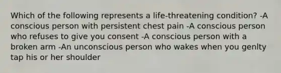 Which of the following represents a life-threatening condition? -A conscious person with persistent chest pain -A conscious person who refuses to give you consent -A conscious person with a broken arm -An unconscious person who wakes when you genlty tap his or her shoulder