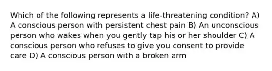 Which of the following represents a life-threatening condition? A) A conscious person with persistent chest pain B) An unconscious person who wakes when you gently tap his or her shoulder C) A conscious person who refuses to give you consent to provide care D) A conscious person with a broken arm