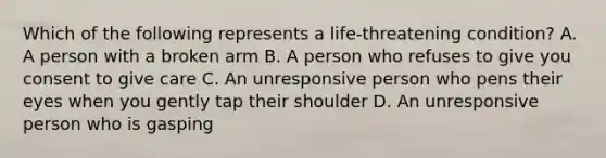 Which of the following represents a life-threatening condition? A. A person with a broken arm B. A person who refuses to give you consent to give care C. An unresponsive person who pens their eyes when you gently tap their shoulder D. An unresponsive person who is gasping