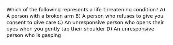 Which of the following represents a life-threatening condition? A) A person with a broken arm B) A person who refuses to give you consent to give care C) An unresponsive person who opens their eyes when you gently tap their shoulder D) An unresponsive person who is gasping