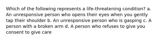 Which of the following represents a life-threatening condition? a. An unresponsive person who opens their eyes when you gently tap their shoulder b. An unresponsive person who is gasping c. A person with a broken arm d. A person who refuses to give you consent to give care