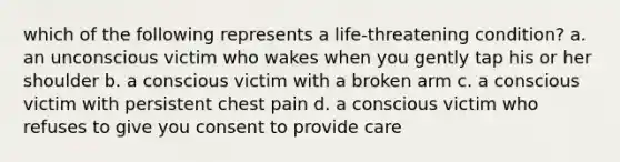 which of the following represents a life-threatening condition? a. an unconscious victim who wakes when you gently tap his or her shoulder b. a conscious victim with a broken arm c. a conscious victim with persistent chest pain d. a conscious victim who refuses to give you consent to provide care