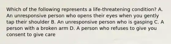 Which of the following represents a life-threatening condition? A. An unresponsive person who opens their eyes when you gently tap their shoulder B. An unresponsive person who is gasping C. A person with a broken arm D. A person who refuses to give you consent to give care