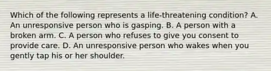 Which of the following represents a life-threatening condition? A. An unresponsive person who is gasping. B. A person with a broken arm. C. A person who refuses to give you consent to provide care. D. An unresponsive person who wakes when you gently tap his or her shoulder.