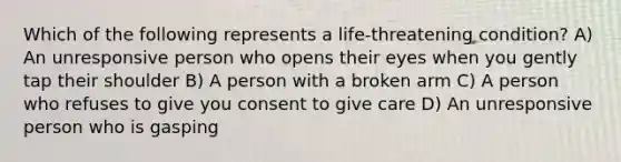 Which of the following represents a life-threatening condition? A) An unresponsive person who opens their eyes when you gently tap their shoulder B) A person with a broken arm C) A person who refuses to give you consent to give care D) An unresponsive person who is gasping