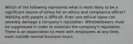 Which of the following represents what is most likely to be a significant source of stress for an ethics and compliance officer? Working with people is difficult. Even one ethical lapse can severely damage a company's reputation. Whistleblowers must be suppressed in order to maintain the company's reputation. There is an expectation to meet with employees at any time, even outside normal business hours.