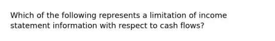 Which of the following represents a limitation of <a href='https://www.questionai.com/knowledge/kCPMsnOwdm-income-statement' class='anchor-knowledge'>income statement</a> information with respect to cash flows?