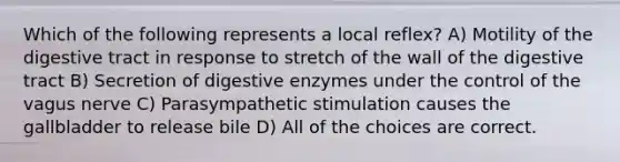 Which of the following represents a local reflex? A) Motility of the digestive tract in response to stretch of the wall of the digestive tract B) Secretion of digestive enzymes under the control of the vagus nerve C) Parasympathetic stimulation causes the gallbladder to release bile D) All of the choices are correct.