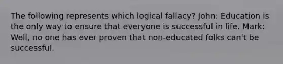 The following represents which logical fallacy? John: Education is the only way to ensure that everyone is successful in life. Mark: Well, no one has ever proven that non-educated folks can't be successful.