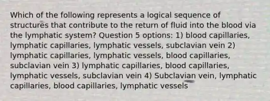 Which of the following represents a logical sequence of structures that contribute to the return of fluid into the blood via the lymphatic system? Question 5 options: 1) blood capillaries, lymphatic capillaries, lymphatic vessels, subclavian vein 2) lymphatic capillaries, lymphatic vessels, blood capillaries, subclavian vein 3) lymphatic capillaries, blood capillaries, lymphatic vessels, subclavian vein 4) Subclavian vein, lymphatic capillaries, blood capillaries, lymphatic vessels