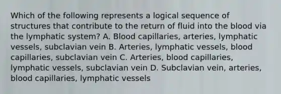 Which of the following represents a logical sequence of structures that contribute to the return of fluid into the blood via the lymphatic system? A. Blood capillaries, arteries, lymphatic vessels, subclavian vein B. Arteries, lymphatic vessels, blood capillaries, subclavian vein C. Arteries, blood capillaries, lymphatic vessels, subclavian vein D. Subclavian vein, arteries, blood capillaries, lymphatic vessels