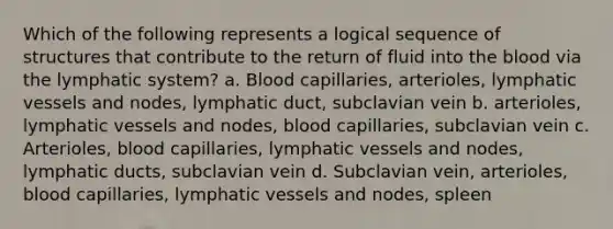 Which of the following represents a logical sequence of structures that contribute to the return of fluid into the blood via the lymphatic system? a. Blood capillaries, arterioles, lymphatic vessels and nodes, lymphatic duct, subclavian vein b. arterioles, lymphatic vessels and nodes, blood capillaries, subclavian vein c. Arterioles, blood capillaries, lymphatic vessels and nodes, lymphatic ducts, subclavian vein d. Subclavian vein, arterioles, blood capillaries, lymphatic vessels and nodes, spleen