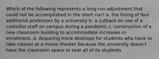 Which of the following represents a long-run adjustment that could not be accomplished in the short run? a. the hiring of four additional professors by a university b. a cutback on use of a custodial staff on campus during a pandemic c. construction of a new classroom building to accommodate increases in enrollment. d. Acquiring more desktops for students who have to take classes at a movie theater because the university doesn't have the classroom space to seat all of its students