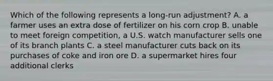 Which of the following represents a long-run adjustment? A. a farmer uses an extra dose of fertilizer on his corn crop B. unable to meet foreign competition, a U.S. watch manufacturer sells one of its branch plants C. a steel manufacturer cuts back on its purchases of coke and iron ore D. a supermarket hires four additional clerks