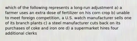 which of the following represents a long-run adjustment a) a farmer uses an extra dose of fertilizer on his corn crop b) unable to meet foreign competition, a U.S. watch manufacturer sells one of its branch plants c) a steel manufacturer cuts back on its purchases of coke and iron ore d) a supermarket hires four additional clerks