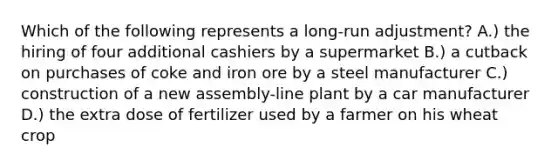 Which of the following represents a long-run adjustment? A.) the hiring of four additional cashiers by a supermarket B.) a cutback on purchases of coke and iron ore by a steel manufacturer C.) construction of a new assembly-line plant by a car manufacturer D.) the extra dose of fertilizer used by a farmer on his wheat crop