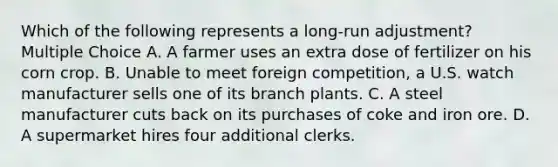 Which of the following represents a long-run adjustment? Multiple Choice A. A farmer uses an extra dose of fertilizer on his corn crop. B. Unable to meet foreign competition, a U.S. watch manufacturer sells one of its branch plants. C. A steel manufacturer cuts back on its purchases of coke and iron ore. D. A supermarket hires four additional clerks.