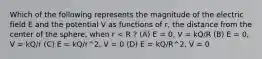 Which of the following represents the magnitude of the electric field E and the potential V as functions of r, the distance from the center of the sphere, when r < R ? (A) E = 0, V = kQ/R (B) E = 0, V = kQ/r (C) E = kQ/r^2, V = 0 (D) E = kQ/R^2, V = 0