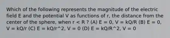 Which of the following represents the magnitude of the electric field E and the potential V as functions of r, the distance from the center of the sphere, when r < R ? (A) E = 0, V = kQ/R (B) E = 0, V = kQ/r (C) E = kQ/r^2, V = 0 (D) E = kQ/R^2, V = 0