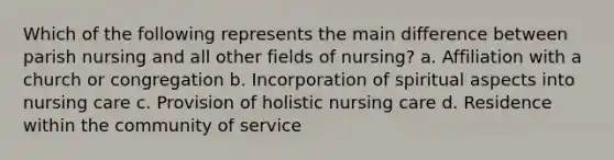 Which of the following represents the main difference between parish nursing and all other fields of nursing? a. Affiliation with a church or congregation b. Incorporation of spiritual aspects into nursing care c. Provision of holistic nursing care d. Residence within the community of service