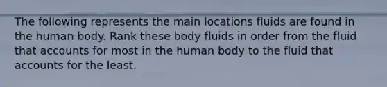 The following represents the main locations fluids are found in the human body. Rank these body fluids in order from the fluid that accounts for most in the human body to the fluid that accounts for the least.