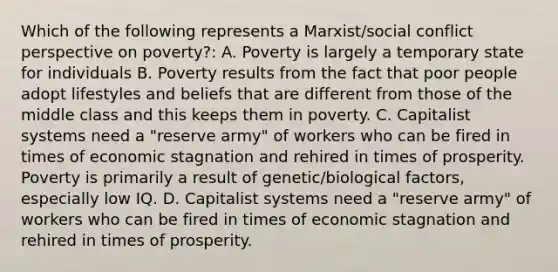 Which of the following represents a Marxist/social conflict perspective on poverty?: A. Poverty is largely a temporary state for individuals B. Poverty results from the fact that poor people adopt lifestyles and beliefs that are different from those of the middle class and this keeps them in poverty. C. Capitalist systems need a "reserve army" of workers who can be fired in times of economic stagnation and rehired in times of prosperity. Poverty is primarily a result of genetic/biological factors, especially low IQ. D. Capitalist systems need a "reserve army" of workers who can be fired in times of economic stagnation and rehired in times of prosperity.