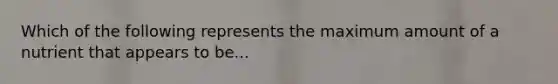 Which of the following represents the maximum amount of a nutrient that appears to be...