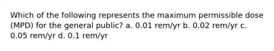 Which of the following represents the maximum permissible dose (MPD) for the general public? a. 0.01 rem/yr b. 0.02 rem/yr c. 0.05 rem/yr d. 0.1 rem/yr