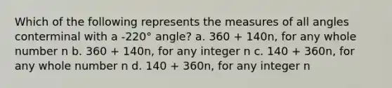 Which of the following represents the measures of all angles conterminal with a -220° angle? a. 360 + 140n, for any whole number n b. 360 + 140n, for any integer n c. 140 + 360n, for any whole number n d. 140 + 360n, for any integer n