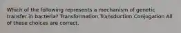 Which of the following represents a mechanism of genetic transfer in bacteria? Transformation Transduction Conjugation All of these choices are correct.