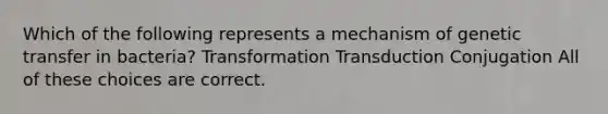 Which of the following represents a mechanism of genetic transfer in bacteria? Transformation Transduction Conjugation All of these choices are correct.