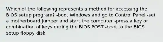 Which of the following represents a method for accessing the BIOS setup program? -boot Windows and go to Control Panel -set a motherboard jumper and start the computer -press a key or combination of keys during the BIOS POST -boot to the BIOS setup floppy disk