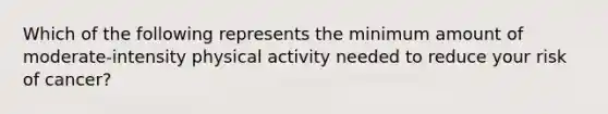 Which of the following represents the minimum amount of moderate-intensity physical activity needed to reduce your risk of cancer?