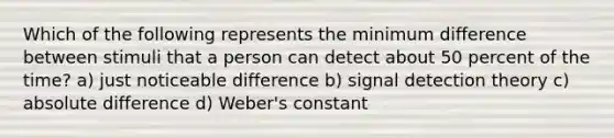 Which of the following represents the minimum difference between stimuli that a person can detect about 50 percent of the time? a) just noticeable difference b) signal detection theory c) absolute difference d) Weber's constant