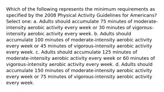 Which of the following represents the minimum requirements as specified by the 2008 Physical Activity Guidelines for Americans? Select one: a. Adults should accumulate 75 minutes of moderate-intensity aerobic activity every week or 30 minutes of vigorous-intensity aerobic activity every week. b. Adults should accumulate 100 minutes of moderate-intensity aerobic activity every week or 45 minutes of vigorous-intensity aerobic activity every week. c. Adults should accumulate 125 minutes of moderate-intensity aerobic activity every week or 60 minutes of vigorous-intensity aerobic activity every week. d. Adults should accumulate 150 minutes of moderate-intensity aerobic activity every week or 75 minutes of vigorous-intensity aerobic activity every week.