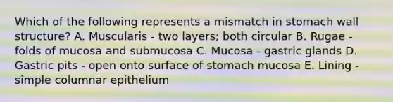 Which of the following represents a mismatch in stomach wall structure? A. Muscularis - two layers; both circular B. Rugae - folds of mucosa and submucosa C. Mucosa - gastric glands D. Gastric pits - open onto surface of stomach mucosa E. Lining - simple columnar epithelium