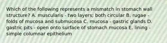 Which of the following represents a mismatch in stomach wall structure? A. muscularis - two layers; both circular B. rugae - folds of mucosa and submucosa C. mucosa - gastric glands D. gastric pits - open onto surface of stomach mucosa E. lining - simple columnar epithelium