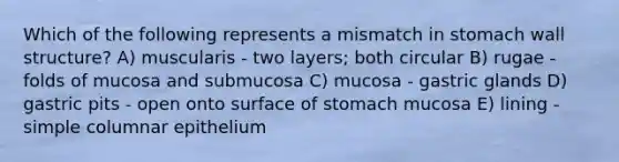 Which of the following represents a mismatch in stomach wall structure? A) muscularis - two layers; both circular B) rugae - folds of mucosa and submucosa C) mucosa - gastric glands D) gastric pits - open onto surface of stomach mucosa E) lining - simple columnar epithelium