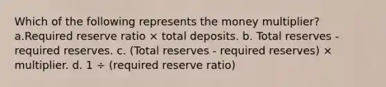 Which of the following represents the money multiplier? a.Required reserve ratio × total deposits. b. Total reserves - required reserves. c. (Total reserves - required reserves) × multiplier. d. 1 ÷ (required reserve ratio)