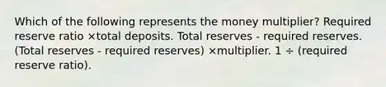 Which of the following represents the money multiplier? Required reserve ratio ×total deposits. Total reserves - required reserves. (Total reserves - required reserves) ×multiplier. 1 ÷ (required reserve ratio).