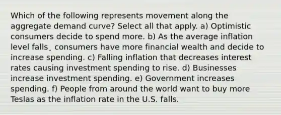 Which of the following represents movement along the aggregate demand curve? Select all that apply. a) Optimistic consumers decide to spend more. b) As the average inflation level falls¸ consumers have more financial wealth and decide to increase spending. c) Falling inflation that decreases interest rates causing investment spending to rise. d) Businesses increase investment spending. e) Government increases spending. f) People from around the world want to buy more Teslas as the inflation rate in the U.S. falls.