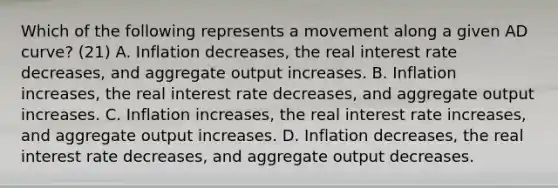 Which of the following represents a movement along a given AD​ curve? (21) A. Inflation​ decreases, the real interest rate​ decreases, and aggregate output increases. B. Inflation​ increases, the real interest rate​ decreases, and aggregate output increases. C. Inflation​ increases, the real interest rate​ increases, and aggregate output increases. D. Inflation​ decreases, the real interest rate​ decreases, and aggregate output decreases.